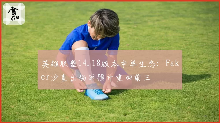 英雄联盟14.18版本中单生态:Faker沙皇出场率预计重回前三