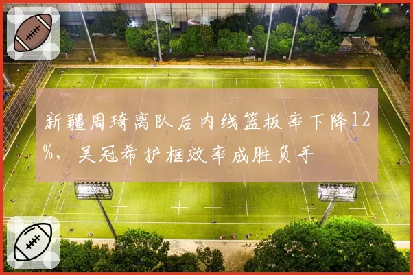 新疆周琦离队后内线篮板率下降12%,吴冠希护框效率成胜负手