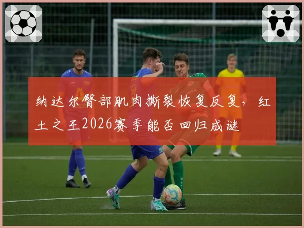 纳达尔臀部肌肉撕裂恢复反复,红土之王2026赛季能否回归成谜