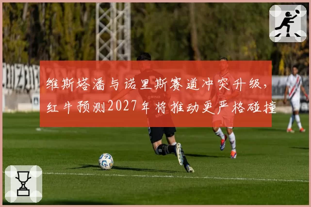 维斯塔潘与诺里斯赛道冲突升级,红牛预测2027年将推动更严格碰撞规则