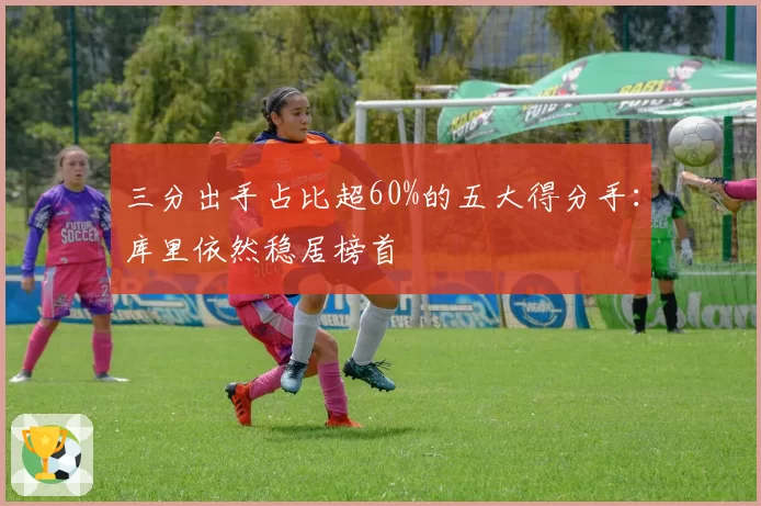 三分出手占比超60%的五大得分手:库里依然稳居榜首
