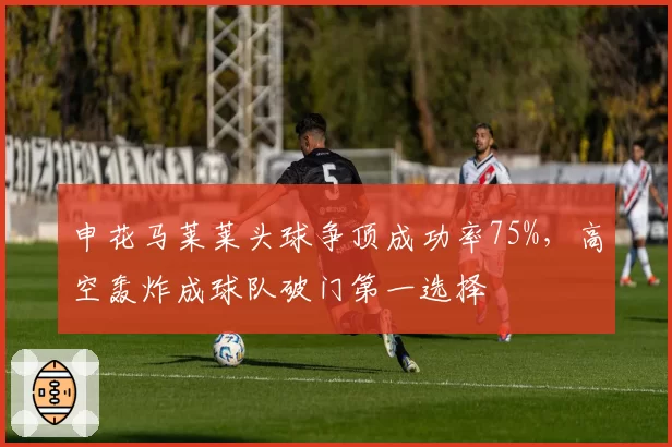 申花马莱莱头球争顶成功率75%,高空轰炸成球队破门第一选择