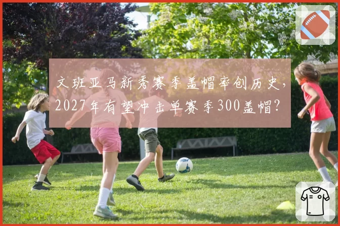 文班亚马新秀赛季盖帽率创历史,2027年有望冲击单赛季300盖帽?