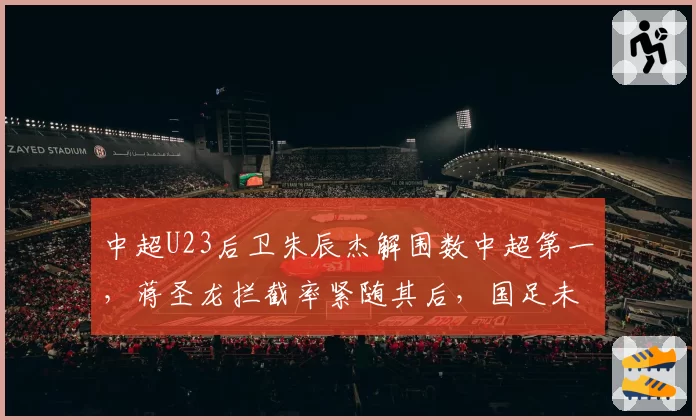 中超U23后卫朱辰杰解围数中超第一,蒋圣龙拦截率紧随其后,国足未来防线初现