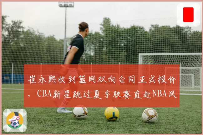 崔永熙收到篮网双向合同正式报价，CBA新星跳过夏季联赛直赴NBA风险几何？