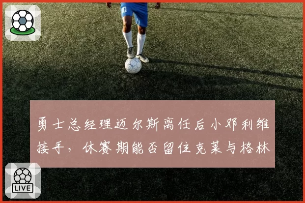 勇士总经理迈尔斯离任后小邓利维接手,休赛期能否留住克莱与格林?