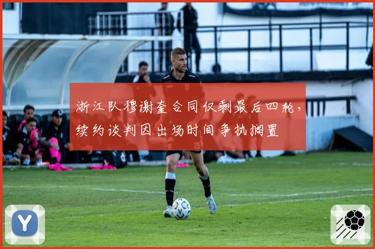 浙江队穆谢奎合同仅剩最后四轮，续约谈判因出场时间争执搁置