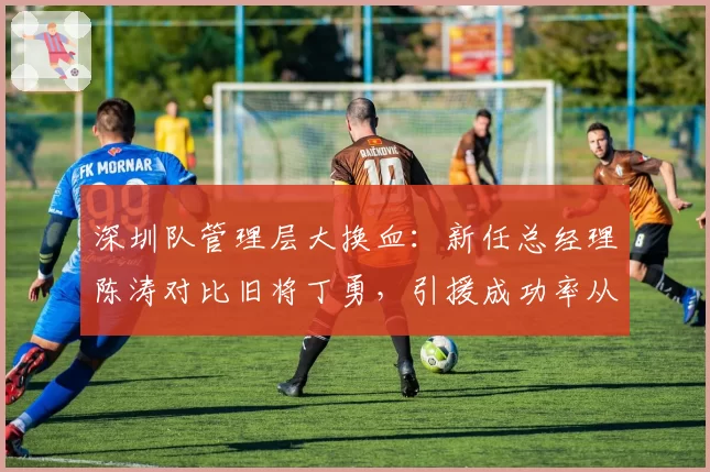 深圳队管理层大换血:新任总经理陈涛对比旧将丁勇,引援成功率从32%飙升至58%