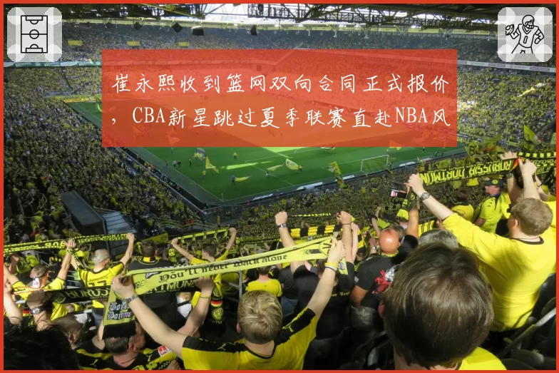 崔永熙收到篮网双向合同正式报价,CBA新星跳过夏季联赛直赴NBA风险几何?