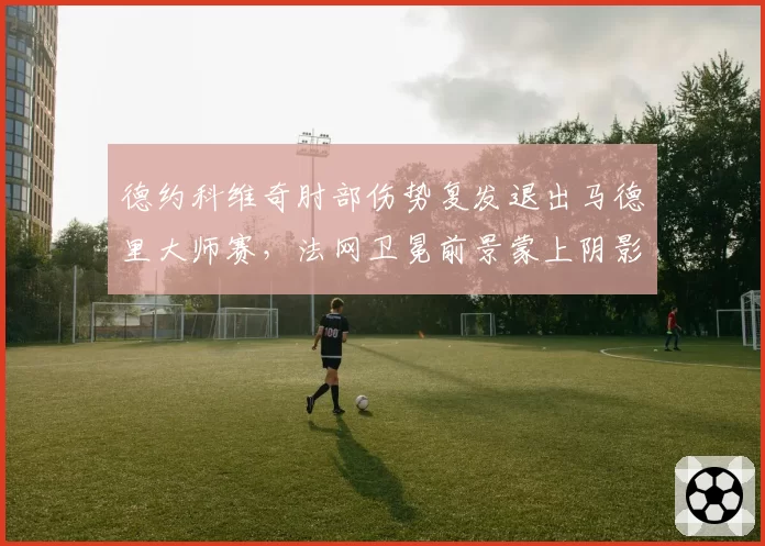 德约科维奇肘部伤势复发退出马德里大师赛,法网卫冕前景蒙上阴影?