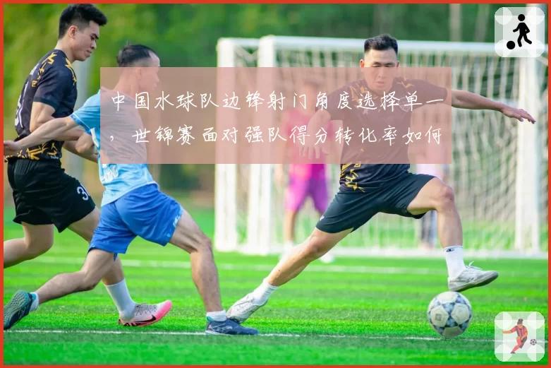 中国水球队边锋射门角度选择单一,世锦赛面对强队得分转化率如何提升?