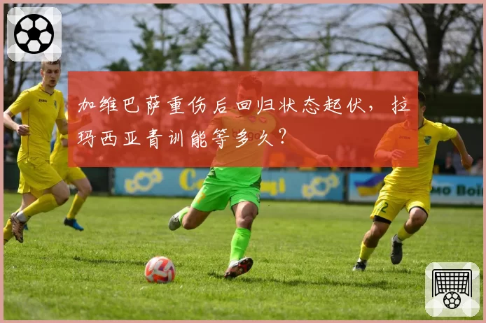 加维巴萨重伤后回归状态起伏，拉玛西亚青训能等多久？