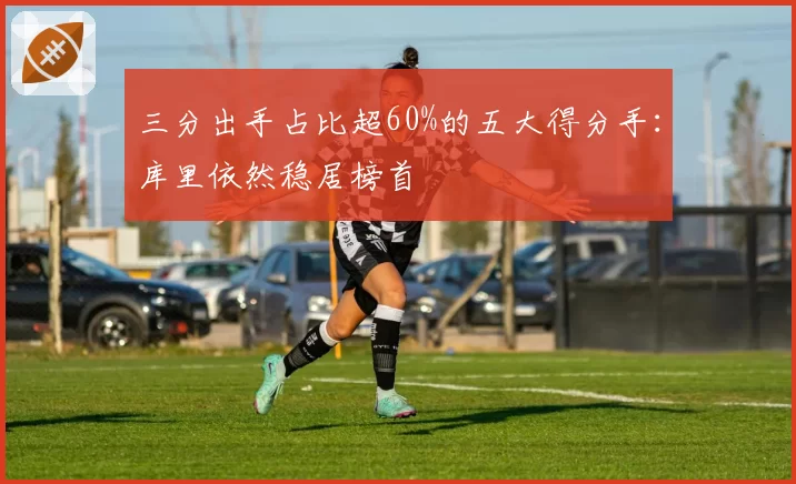 三分出手占比超60%的五大得分手:库里依然稳居榜首