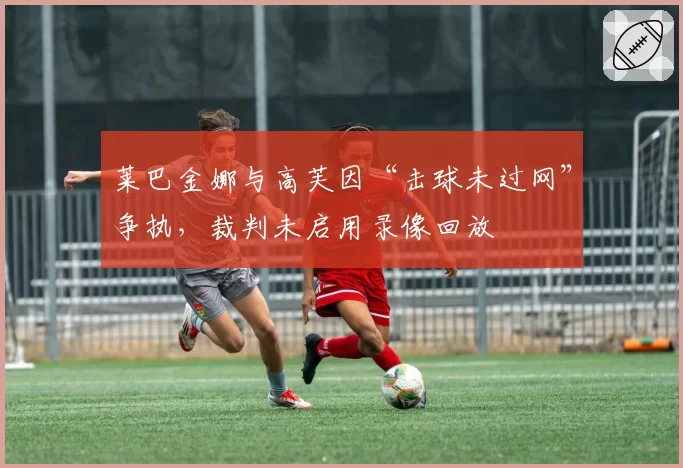 莱巴金娜与高芙因“击球未过网”争执,裁判未启用录像回放