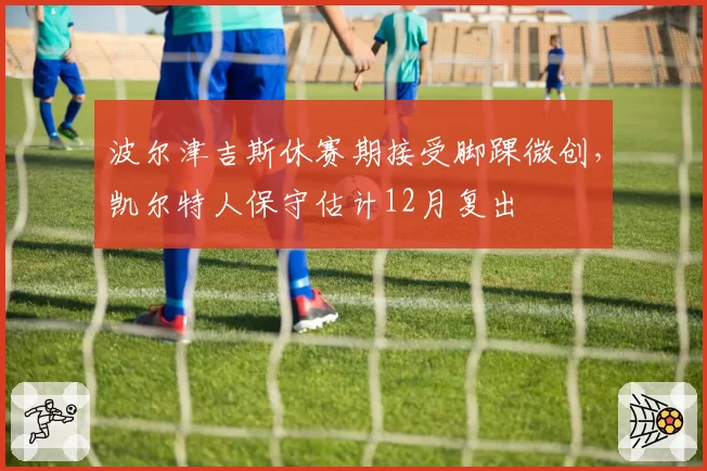 波尔津吉斯休赛期接受脚踝微创,凯尔特人保守估计12月复出