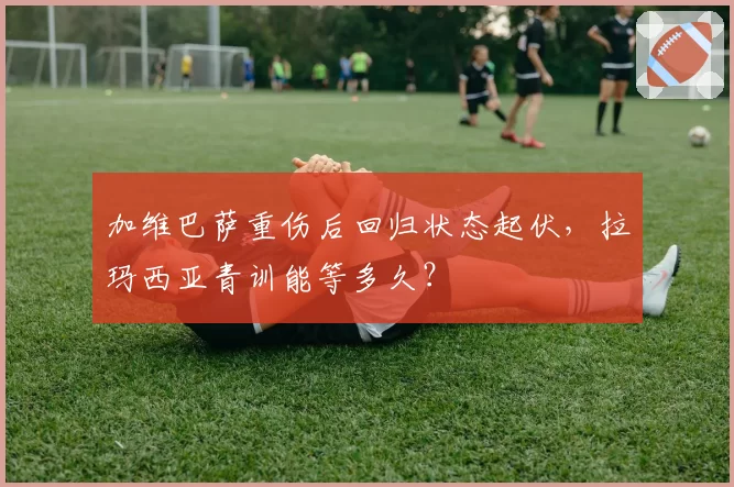 加维巴萨重伤后回归状态起伏，拉玛西亚青训能等多久？