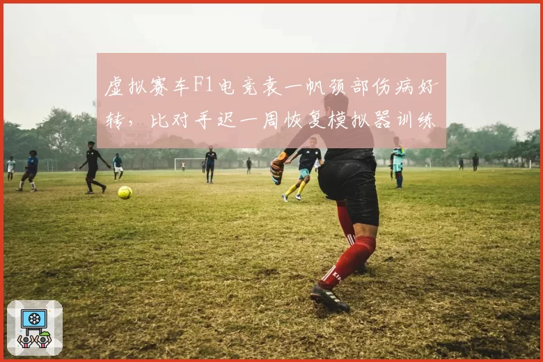 虚拟赛车F1电竞袁一帆颈部伤病好转,比对手迟一周恢复模拟器训练