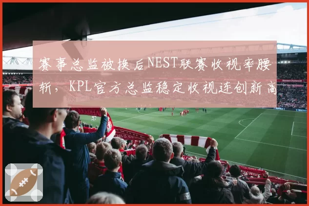 赛事总监被换后NEST联赛收视率腰斩,KPL官方总监稳定收视连创新高