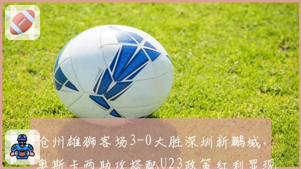 沧州雄狮客场3-0大胜深圳新鹏城,奥斯卡两助攻搭配U23政策红利显现?