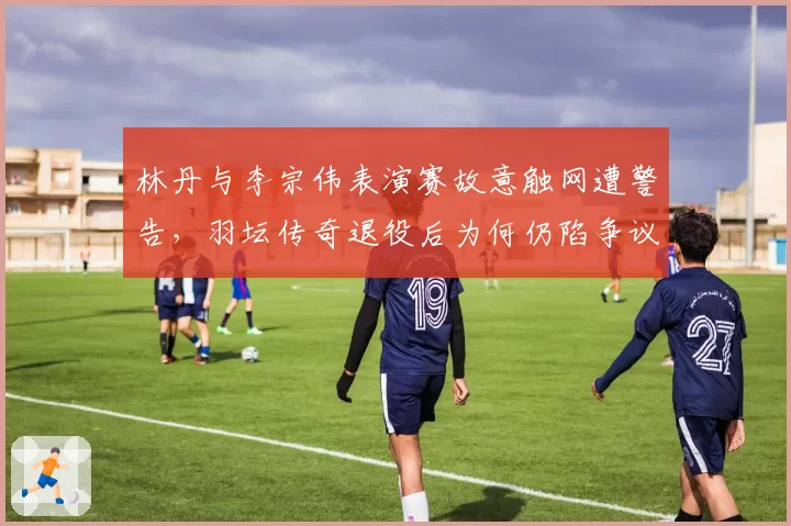 林丹与李宗伟表演赛故意触网遭警告,羽坛传奇退役后为何仍陷争议漩涡?