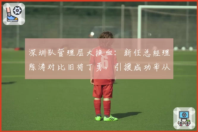 深圳队管理层大换血:新任总经理陈涛对比旧将丁勇,引援成功率从32%飙升至58%