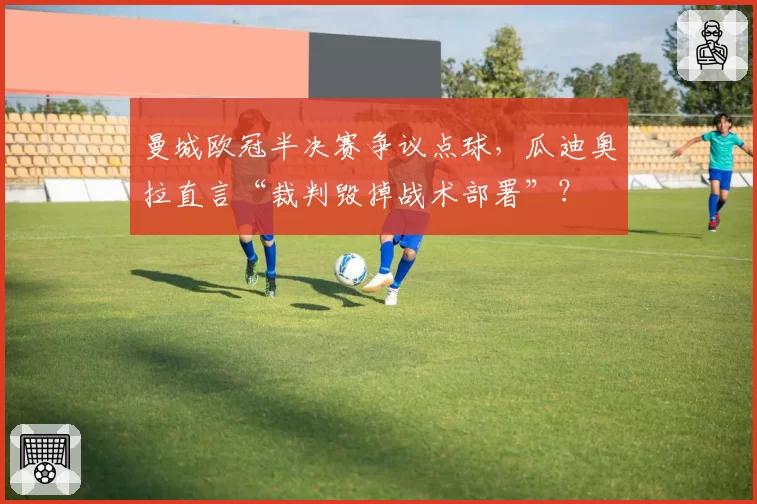 曼城欧冠半决赛争议点球，瓜迪奥拉直言“裁判毁掉战术部署”？