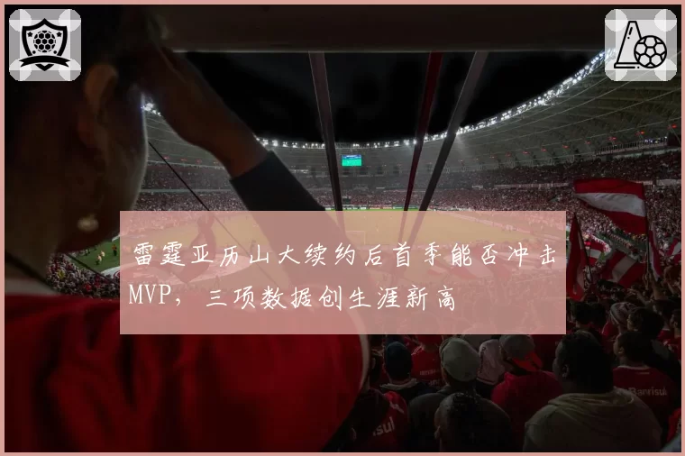 雷霆亚历山大续约后首季能否冲击MVP，三项数据创生涯新高