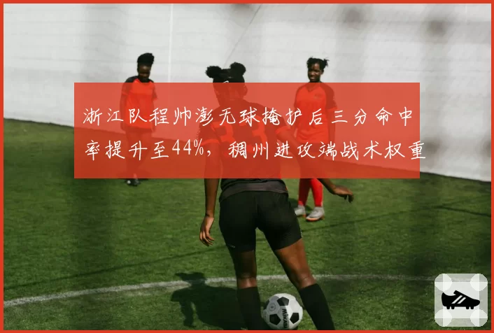 浙江队程帅澎无球掩护后三分命中率提升至44%,稠州进攻端战术权重悄然改变