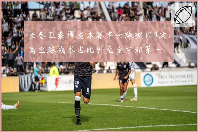 长春亚泰谭龙本赛季头球破门4次，高空球战术占比升至全中超第一