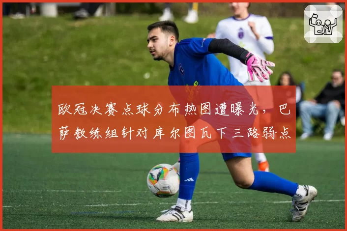 欧冠决赛点球分布热图遭曝光,巴萨教练组针对库尔图瓦下三路弱点的周密部署