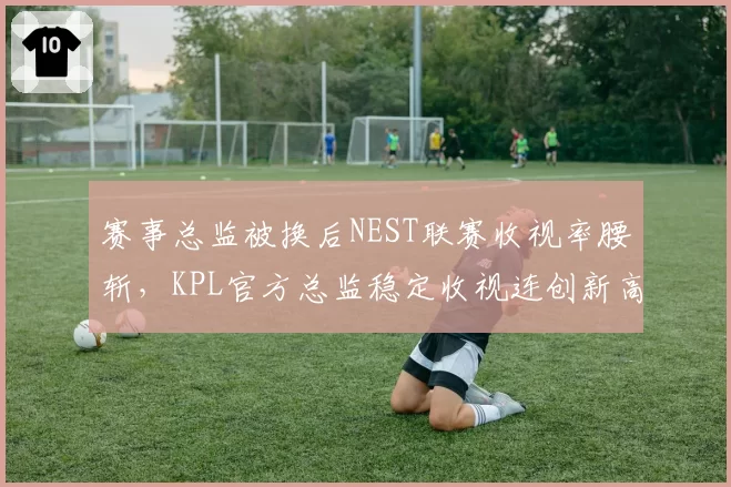 赛事总监被换后NEST联赛收视率腰斩,KPL官方总监稳定收视连创新高