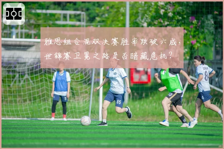 雅思组合混双决赛胜率跌破六成,世锦赛卫冕之路是否暗藏危机?