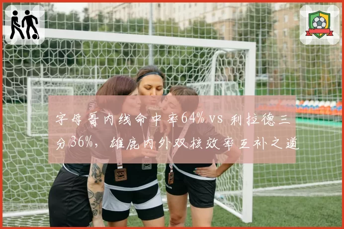 字母哥内线命中率64% vs 利拉德三分36%,雄鹿内外双核效率互补之道