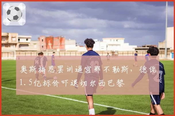 奥斯梅恩罢训逼宫那不勒斯，德佬1.5亿标价吓退切尔西巴黎