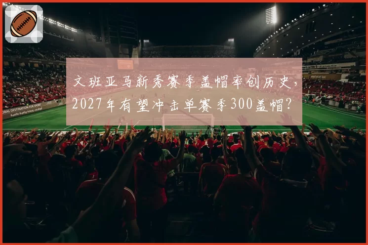 文班亚马新秀赛季盖帽率创历史,2027年有望冲击单赛季300盖帽?