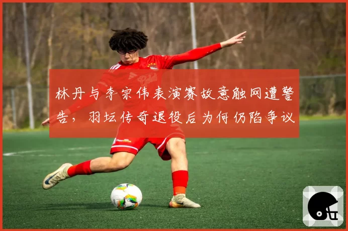 林丹与李宗伟表演赛故意触网遭警告,羽坛传奇退役后为何仍陷争议漩涡?