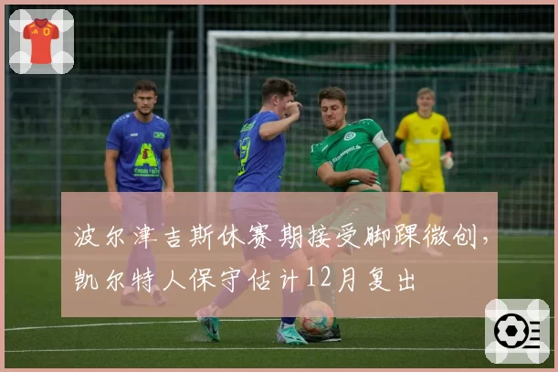 波尔津吉斯休赛期接受脚踝微创，凯尔特人保守估计12月复出