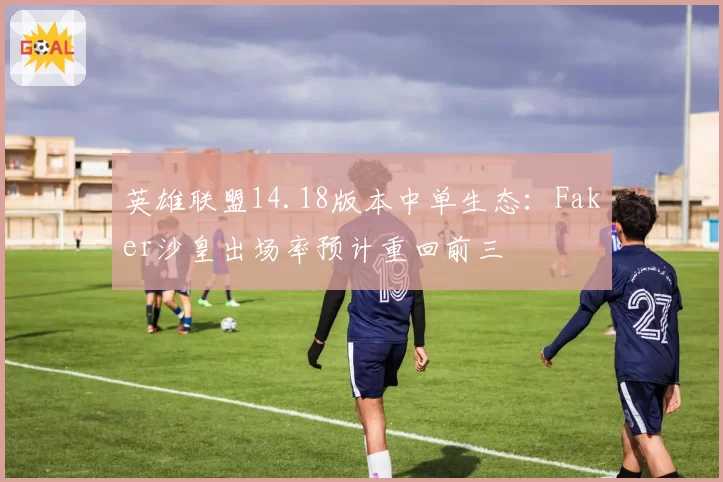 英雄联盟14.18版本中单生态:Faker沙皇出场率预计重回前三