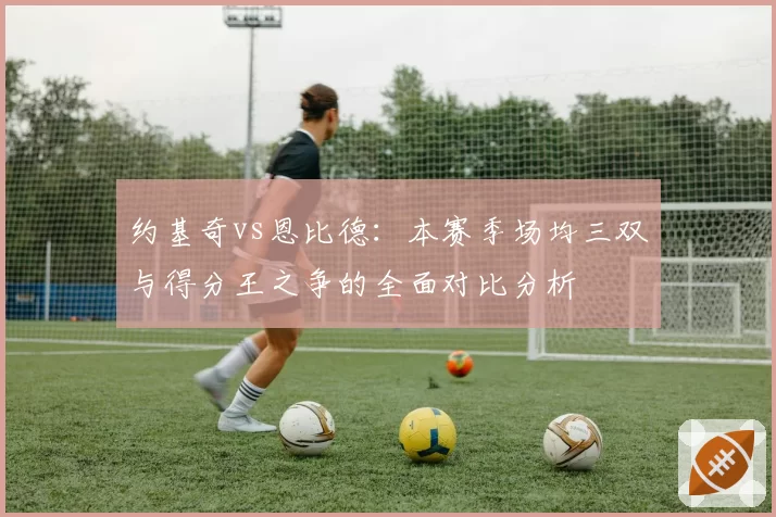 约基奇vs恩比德:本赛季场均三双与得分王之争的全面对比分析