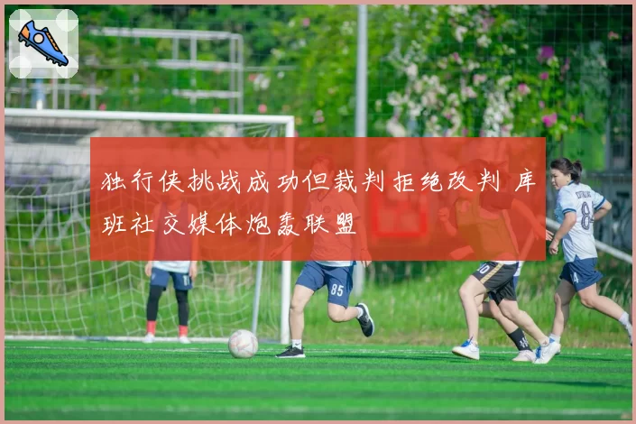 独行侠挑战成功但裁判拒绝改判 库班社交媒体炮轰联盟