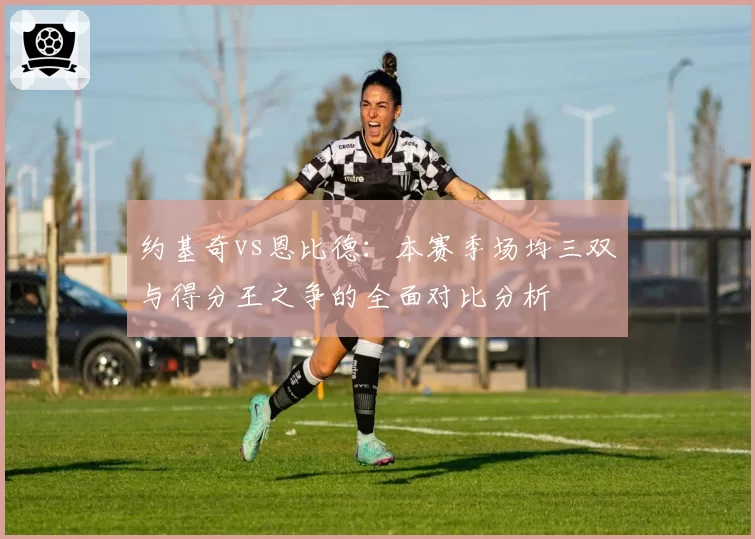约基奇vs恩比德:本赛季场均三双与得分王之争的全面对比分析